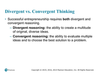 Copyright © 2019, 2016, 2014 Pearson Education, Inc. All Rights Reserved.
Divergent vs. Convergent Thinking
• Successful entrepreneurship requires both divergent and
convergent reasoning.
– Divergent reasoning: the ability to create a multitude
of original, diverse ideas.
– Convergent reasoning: the ability to evaluate multiple
ideas and to choose the best solution to a problem.
 