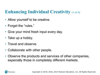 Copyright © 2019, 2016, 2014 Pearson Education, Inc. All Rights Reserved.
Enhancing Individual Creativity (1 of 4)
• Allow yourself to be creative.
• Forget the “rules.”
• Give your mind fresh input every day.
• Take up a hobby.
• Travel and observe.
• Collaborate with other people.
• Observe the products and services of other companies,
especially those in completely different markets.
 