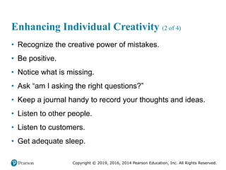 Copyright © 2019, 2016, 2014 Pearson Education, Inc. All Rights Reserved.
Enhancing Individual Creativity (2 of 4)
• Recognize the creative power of mistakes.
• Be positive.
• Notice what is missing.
• Ask “am I asking the right questions?”
• Keep a journal handy to record your thoughts and ideas.
• Listen to other people.
• Listen to customers.
• Get adequate sleep.
 