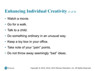 Copyright © 2019, 2016, 2014 Pearson Education, Inc. All Rights Reserved.
Enhancing Individual Creativity (3 of 4)
• Watch a movie.
• Go for a walk.
• Talk to a child.
• Do something ordinary in an unusual way.
• Keep a toy box in your office.
• Take note of your “pain” points.
• Do not throw away seemingly “bad” ideas.
 