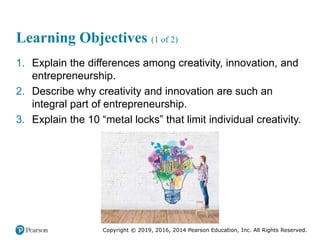 Copyright © 2019, 2016, 2014 Pearson Education, Inc. All Rights Reserved.
Learning Objectives (1 of 2)
1. Explain the differences among creativity, innovation, and
entrepreneurship.
2. Describe why creativity and innovation are such an
integral part of entrepreneurship.
3. Explain the 10 “metal locks” that limit individual creativity.
 