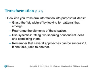 Copyright © 2019, 2016, 2014 Pearson Education, Inc. All Rights Reserved.
Transformation (2 of 2)
• How can you transform information into purposeful ideas?
– Grasp the “big picture” by looking for patterns that
emerge.
– Rearrange the elements of the situation.
– Use synectics: taking two seeming nonsensical ideas
and combining them.
– Remember that several approaches can be successful.
If one fails, jump to another.
 