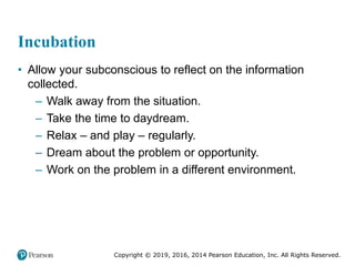 Copyright © 2019, 2016, 2014 Pearson Education, Inc. All Rights Reserved.
Incubation
• Allow your subconscious to reflect on the information
collected.
– Walk away from the situation.
– Take the time to daydream.
– Relax – and play – regularly.
– Dream about the problem or opportunity.
– Work on the problem in a different environment.
 