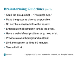 Copyright © 2019, 2016, 2014 Pearson Education, Inc. All Rights Reserved.
Brainstorming Guidelines (1 of 2)
• Keep the group small – “Two pizza rule.”
• Make the group as diverse as possible.
• Do aerobic exercise before the session.
• Emphasize that company rank is irrelevant.
• Have a well-defined problem: why, how, what.
• Provide relevant background material.
• Limit the session to 40 to 60 minutes.
• Take a field trip.
 