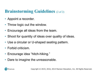 Copyright © 2019, 2016, 2014 Pearson Education, Inc. All Rights Reserved.
Brainstorming Guidelines (2 of 2)
• Appoint a recorder.
• Throw logic out the window.
• Encourage all ideas from the team.
• Shoot for quantity of ideas over quality of ideas.
• Use a circular or U-shaped seating pattern.
• Forbid criticism.
• Encourage idea “hitch-hiking.”
• Dare to imagine the unreasonable.
 