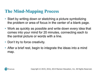 Copyright © 2019, 2016, 2014 Pearson Education, Inc. All Rights Reserved.
The Mind-Mapping Process
• Start by writing down or sketching a picture symbolizing
the problem or area of focus in the center of a blank page.
• Work as quickly as possible and write down every idea that
comes into your mind for 20 minutes, connecting each to
the central picture or words with a line.
• Don’t try to force creativity.
• After a brief rest, begin to integrate the ideas into a mind
map.
 