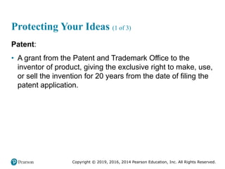 Copyright © 2019, 2016, 2014 Pearson Education, Inc. All Rights Reserved.
Protecting Your Ideas (1 of 3)
Patent:
• A grant from the Patent and Trademark Office to the
inventor of product, giving the exclusive right to make, use,
or sell the invention for 20 years from the date of filing the
patent application.
 