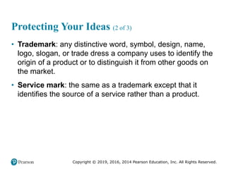 Copyright © 2019, 2016, 2014 Pearson Education, Inc. All Rights Reserved.
Protecting Your Ideas (2 of 3)
• Trademark: any distinctive word, symbol, design, name,
logo, slogan, or trade dress a company uses to identify the
origin of a product or to distinguish it from other goods on
the market.
• Service mark: the same as a trademark except that it
identifies the source of a service rather than a product.
 