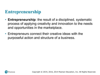 Copyright © 2019, 2016, 2014 Pearson Education, Inc. All Rights Reserved.
Entrepreneurship
• Entrepreneurship: the result of a disciplined, systematic
process of applying creativity and innovation to the needs
and opportunities in the marketplace.
• Entrepreneurs connect their creative ideas with the
purposeful action and structure of a business.
 