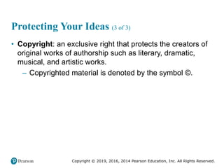 Copyright © 2019, 2016, 2014 Pearson Education, Inc. All Rights Reserved.
Protecting Your Ideas (3 of 3)
• Copyright: an exclusive right that protects the creators of
original works of authorship such as literary, dramatic,
musical, and artistic works.
– Copyrighted material is denoted by the symbol ©.
 