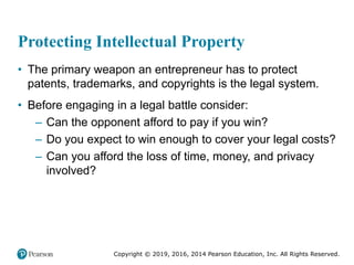 Copyright © 2019, 2016, 2014 Pearson Education, Inc. All Rights Reserved.
Protecting Intellectual Property
• The primary weapon an entrepreneur has to protect
patents, trademarks, and copyrights is the legal system.
• Before engaging in a legal battle consider:
– Can the opponent afford to pay if you win?
– Do you expect to win enough to cover your legal costs?
– Can you afford the loss of time, money, and privacy
involved?
 