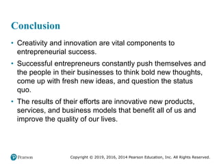 Copyright © 2019, 2016, 2014 Pearson Education, Inc. All Rights Reserved.
Conclusion
• Creativity and innovation are vital components to
entrepreneurial success.
• Successful entrepreneurs constantly push themselves and
the people in their businesses to think bold new thoughts,
come up with fresh new ideas, and question the status
quo.
• The results of their efforts are innovative new products,
services, and business models that benefit all of us and
improve the quality of our lives.
 