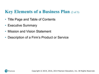 Copyright © 2019, 2016, 2014 Pearson Education, Inc. All Rights Reserved.
Key Elements of a Business Plan (2 of 5)
• Title Page and Table of Contents
• Executive Summary
• Mission and Vision Statement
• Description of a Firm’s Product or Service
 