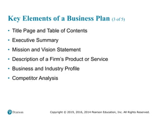 Copyright © 2019, 2016, 2014 Pearson Education, Inc. All Rights Reserved.
Key Elements of a Business Plan (3 of 5)
• Title Page and Table of Contents
• Executive Summary
• Mission and Vision Statement
• Description of a Firm’s Product or Service
• Business and Industry Profile
• Competitor Analysis
 