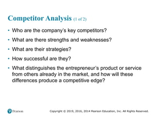 Copyright © 2019, 2016, 2014 Pearson Education, Inc. All Rights Reserved.
Competitor Analysis (1 of 2)
• Who are the company’s key competitors?
• What are there strengths and weaknesses?
• What are their strategies?
• How successful are they?
• What distinguishes the entrepreneur’s product or service
from others already in the market, and how will these
differences produce a competitive edge?
 