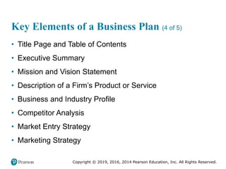 Copyright © 2019, 2016, 2014 Pearson Education, Inc. All Rights Reserved.
Key Elements of a Business Plan (4 of 5)
• Title Page and Table of Contents
• Executive Summary
• Mission and Vision Statement
• Description of a Firm’s Product or Service
• Business and Industry Profile
• Competitor Analysis
• Market Entry Strategy
• Marketing Strategy
 