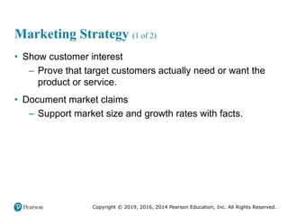 Copyright © 2019, 2016, 2014 Pearson Education, Inc. All Rights Reserved.
Marketing Strategy (1 of 2)
• Show customer interest
– Prove that target customers actually need or want the
product or service.
• Document market claims
– Support market size and growth rates with facts.
 
