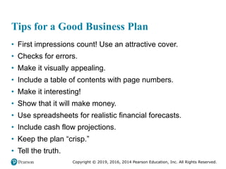 Copyright © 2019, 2016, 2014 Pearson Education, Inc. All Rights Reserved.
Tips for a Good Business Plan
• First impressions count! Use an attractive cover.
• Checks for errors.
• Make it visually appealing.
• Include a table of contents with page numbers.
• Make it interesting!
• Show that it will make money.
• Use spreadsheets for realistic financial forecasts.
• Include cash flow projections.
• Keep the plan “crisp.”
• Tell the truth.
 