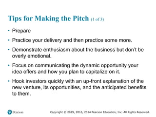 Copyright © 2019, 2016, 2014 Pearson Education, Inc. All Rights Reserved.
Tips for Making the Pitch (1 of 3)
• Prepare
• Practice your delivery and then practice some more.
• Demonstrate enthusiasm about the business but don’t be
overly emotional.
• Focus on communicating the dynamic opportunity your
idea offers and how you plan to capitalize on it.
• Hook investors quickly with an up-front explanation of the
new venture, its opportunities, and the anticipated benefits
to them.
 