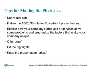 Copyright © 2019, 2016, 2014 Pearson Education, Inc. All Rights Reserved.
Tips for Making the Pitch (2 of 3)
• Use visual aids.
• Follow the 10/20/30 rule for PowerPoint presentations.
• Explain how your company’s products or services solve
some problems and emphasize the factors that make your
company unique.
• Offer proof.
• Hit the highlights.
• Keep the presentation “crisp.”
 