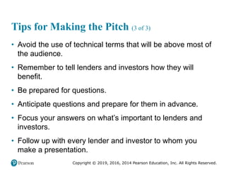 Copyright © 2019, 2016, 2014 Pearson Education, Inc. All Rights Reserved.
Tips for Making the Pitch (3 of 3)
• Avoid the use of technical terms that will be above most of
the audience.
• Remember to tell lenders and investors how they will
benefit.
• Be prepared for questions.
• Anticipate questions and prepare for them in advance.
• Focus your answers on what’s important to lenders and
investors.
• Follow up with every lender and investor to whom you
make a presentation.
 