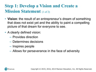 Copyright © 2019, 2016, 2014 Pearson Education, Inc. All Rights Reserved.
Step 1: Develop a Vision and Create a
Mission Statement (1 of 2)
• Vision: the result of an entrepreneur’s dream of something
that does not exist yet and the ability to paint a compelling
picture of that dream for everyone to see.
• A clearly defined vision:
– Provides direction
– Determines decisions
– Inspires people
– Allows for perseverance in the face of adversity
 