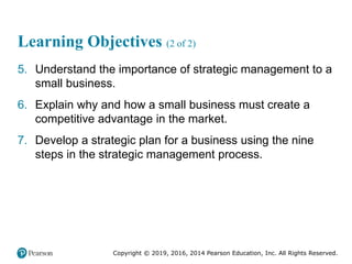 Copyright © 2019, 2016, 2014 Pearson Education, Inc. All Rights Reserved.
Learning Objectives (2 of 2)
5. Understand the importance of strategic management to a
small business.
6. Explain why and how a small business must create a
competitive advantage in the market.
7. Develop a strategic plan for a business using the nine
steps in the strategic management process.
 
