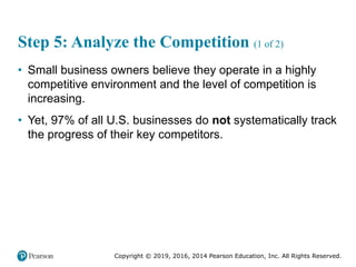 Copyright © 2019, 2016, 2014 Pearson Education, Inc. All Rights Reserved.
Step 5: Analyze the Competition (1 of 2)
• Small business owners believe they operate in a highly
competitive environment and the level of competition is
increasing.
• Yet, 97% of all U.S. businesses do not systematically track
the progress of their key competitors.
 
