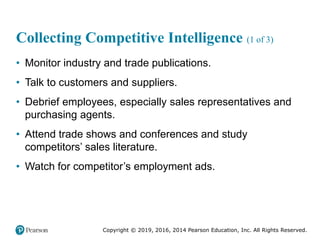 Copyright © 2019, 2016, 2014 Pearson Education, Inc. All Rights Reserved.
Collecting Competitive Intelligence (1 of 3)
• Monitor industry and trade publications.
• Talk to customers and suppliers.
• Debrief employees, especially sales representatives and
purchasing agents.
• Attend trade shows and conferences and study
competitors’ sales literature.
• Watch for competitor’s employment ads.
 