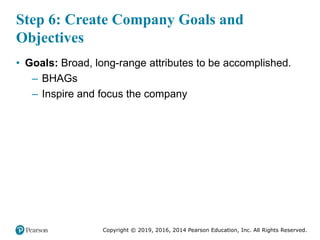 Copyright © 2019, 2016, 2014 Pearson Education, Inc. All Rights Reserved.
Step 6: Create Company Goals and
Objectives
• Goals: Broad, long-range attributes to be accomplished.
– BHAGs
– Inspire and focus the company
 