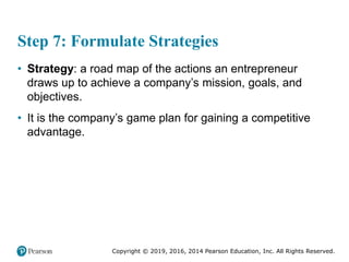 Copyright © 2019, 2016, 2014 Pearson Education, Inc. All Rights Reserved.
Step 7: Formulate Strategies
• Strategy: a road map of the actions an entrepreneur
draws up to achieve a company’s mission, goals, and
objectives.
• It is the company’s game plan for gaining a competitive
advantage.
 