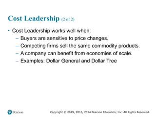 Copyright © 2019, 2016, 2014 Pearson Education, Inc. All Rights Reserved.
Cost Leadership (2 of 2)
• Cost Leadership works well when:
– Buyers are sensitive to price changes.
– Competing firms sell the same commodity products.
– A company can benefit from economies of scale.
– Examples: Dollar General and Dollar Tree
 