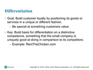 Copyright © 2019, 2016, 2014 Pearson Education, Inc. All Rights Reserved.
Differentiation
• Goal: Build customer loyalty by positioning its goods or
services in a unique or different fashion.
– Be special at something customers value.
• Key: Build basis for differentiation on a distinctive
competence, something that the small company is
uniquely good at doing in comparison to its competitors.
– Example: RentTheChicken.com
 