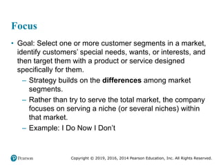 Copyright © 2019, 2016, 2014 Pearson Education, Inc. All Rights Reserved.
Focus
• Goal: Select one or more customer segments in a market,
identify customers’ special needs, wants, or interests, and
then target them with a product or service designed
specifically for them.
– Strategy builds on the differences among market
segments.
– Rather than try to serve the total market, the company
focuses on serving a niche (or several niches) within
that market.
– Example: I Do Now I Don’t
 