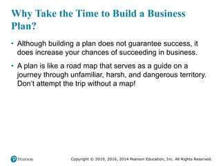 Copyright © 2019, 2016, 2014 Pearson Education, Inc. All Rights Reserved.
Why Take the Time to Build a Business
Plan?
• Although building a plan does not guarantee success, it
does increase your chances of succeeding in business.
• A plan is like a road map that serves as a guide on a
journey through unfamiliar, harsh, and dangerous territory.
Don’t attempt the trip without a map!
 
