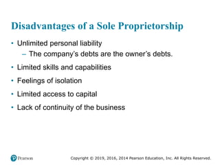 Copyright © 2019, 2016, 2014 Pearson Education, Inc. All Rights Reserved.
Disadvantages of a Sole Proprietorship
• Unlimited personal liability
– The company’s debts are the owner’s debts.
• Limited skills and capabilities
• Feelings of isolation
• Limited access to capital
• Lack of continuity of the business
 