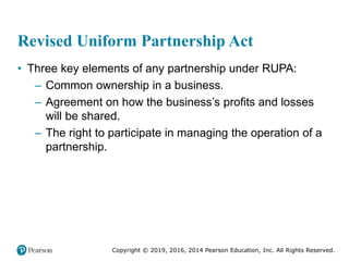 Copyright © 2019, 2016, 2014 Pearson Education, Inc. All Rights Reserved.
Revised Uniform Partnership Act
• Three key elements of any partnership under RUPA:
– Common ownership in a business.
– Agreement on how the business’s profits and losses
will be shared.
– The right to participate in managing the operation of a
partnership.
 