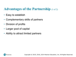 Copyright © 2019, 2016, 2014 Pearson Education, Inc. All Rights Reserved.
Advantages of the Partnership (1 of 2)
• Easy to establish
• Complementary skills of partners
• Division of profits
• Larger pool of capital
• Ability to attract limited partners
 