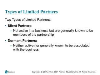 Copyright © 2019, 2016, 2014 Pearson Education, Inc. All Rights Reserved.
Types of Limited Partners
Two Types of Limited Partners:
• Silent Partners:
– Not active in a business but are generally known to be
members of the partnership
• Dormant Partners:
– Neither active nor generally known to be associated
with the business
 