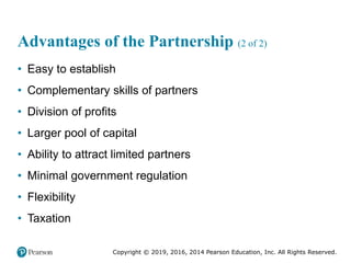 Copyright © 2019, 2016, 2014 Pearson Education, Inc. All Rights Reserved.
Advantages of the Partnership (2 of 2)
• Easy to establish
• Complementary skills of partners
• Division of profits
• Larger pool of capital
• Ability to attract limited partners
• Minimal government regulation
• Flexibility
• Taxation
 
