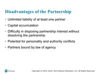 Copyright © 2019, 2016, 2014 Pearson Education, Inc. All Rights Reserved.
Disadvantages of the Partnership
• Unlimited liability of at least one partner
• Capital accumulation
• Difficulty in disposing partnership interest without
dissolving the partnership
• Potential for personality and authority conflicts
• Partners bound by law of agency
 