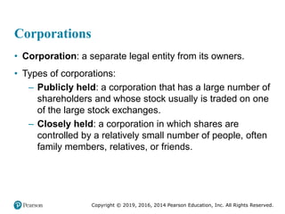 Copyright © 2019, 2016, 2014 Pearson Education, Inc. All Rights Reserved.
Corporations
• Corporation: a separate legal entity from its owners.
• Types of corporations:
– Publicly held: a corporation that has a large number of
shareholders and whose stock usually is traded on one
of the large stock exchanges.
– Closely held: a corporation in which shares are
controlled by a relatively small number of people, often
family members, relatives, or friends.
 