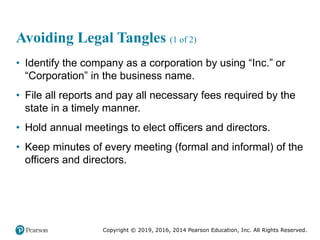Copyright © 2019, 2016, 2014 Pearson Education, Inc. All Rights Reserved.
Avoiding Legal Tangles (1 of 2)
• Identify the company as a corporation by using “Inc.” or
“Corporation” in the business name.
• File all reports and pay all necessary fees required by the
state in a timely manner.
• Hold annual meetings to elect officers and directors.
• Keep minutes of every meeting (formal and informal) of the
officers and directors.
 