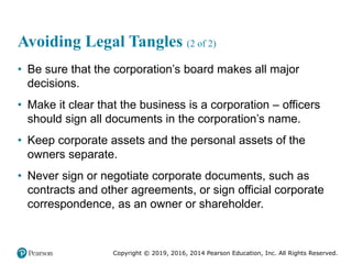 Copyright © 2019, 2016, 2014 Pearson Education, Inc. All Rights Reserved.
Avoiding Legal Tangles (2 of 2)
• Be sure that the corporation’s board makes all major
decisions.
• Make it clear that the business is a corporation – officers
should sign all documents in the corporation’s name.
• Keep corporate assets and the personal assets of the
owners separate.
• Never sign or negotiate corporate documents, such as
contracts and other agreements, or sign official corporate
correspondence, as an owner or shareholder.
 