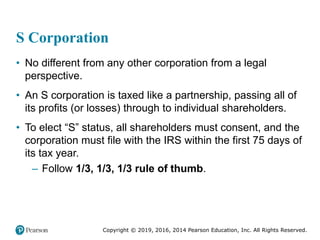 Copyright © 2019, 2016, 2014 Pearson Education, Inc. All Rights Reserved.
S Corporation
• No different from any other corporation from a legal
perspective.
• An S corporation is taxed like a partnership, passing all of
its profits (or losses) through to individual shareholders.
• To elect “S” status, all shareholders must consent, and the
corporation must file with the IRS within the first 75 days of
its tax year.
– Follow 1/3, 1/3, 1/3 rule of thumb.
 