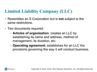 Copyright © 2019, 2016, 2014 Pearson Education, Inc. All Rights Reserved.
Limited Liability Company (LLC)
• Resembles an S Corporation but is not subject to the
same restrictions.
• Two documents required:
– Articles of organization: creates an LLC by
establishing its name and address, method of
management, its duration, etc.
– Operating agreement: establishes for an LLC the
provisions governing the way it will conduct business.
 