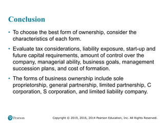Copyright © 2019, 2016, 2014 Pearson Education, Inc. All Rights Reserved.
Conclusion
• To choose the best form of ownership, consider the
characteristics of each form.
• Evaluate tax considerations, liability exposure, start-up and
future capital requirements, amount of control over the
company, managerial ability, business goals, management
succession plans, and cost of formation.
• The forms of business ownership include sole
proprietorship, general partnership, limited partnership, C
corporation, S corporation, and limited liability company.
 