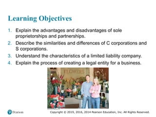 Copyright © 2019, 2016, 2014 Pearson Education, Inc. All Rights Reserved.
Learning Objectives
1. Explain the advantages and disadvantages of sole
proprietorships and partnerships.
2. Describe the similarities and differences of C corporations and
S corporations.
3. Understand the characteristics of a limited liability company.
4. Explain the process of creating a legal entity for a business.
 