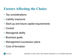 Copyright © 2019, 2016, 2014 Pearson Education, Inc. All Rights Reserved.
Factors Affecting the Choice
• Tax considerations
• Liability exposure
• Start-up and future capital requirements
• Control
• Managerial ability
• Business goals
• Management succession plans
• Cost of formation
 