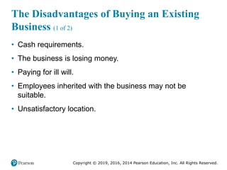 Copyright © 2019, 2016, 2014 Pearson Education, Inc. All Rights Reserved.
The Disadvantages of Buying an Existing
Business (1 of 2)
• Cash requirements.
• The business is losing money.
• Paying for ill will.
• Employees inherited with the business may not be
suitable.
• Unsatisfactory location.
 